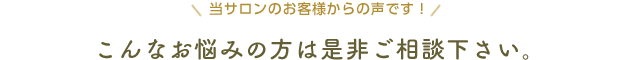 当サロンのお客様からの声です！ こんなお悩みの方は是非ご相談下さい。